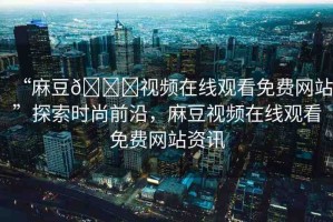 “麻豆??視頻在線觀看免費網(wǎng)站”探索時尚前沿，麻豆視頻在線觀看免費網(wǎng)站資訊
