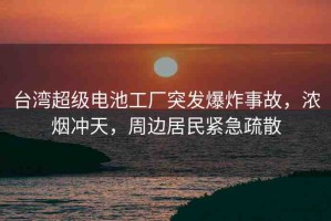 臺灣超級電池工廠突發(fā)爆炸事故，濃煙沖天，周邊居民緊急疏散