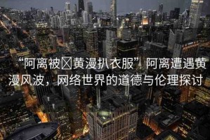 “阿離被?黃漫扒衣服”阿離遭遇黃漫風(fēng)波，網(wǎng)絡(luò)世界的道德與倫理探討