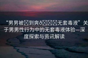 “男男被?到爽??無套毒液”關于男男性行為中的無套毒液體驗—深度探索與資訊解讀
