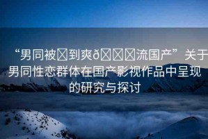 “男同被?到爽??流國(guó)產(chǎn)”關(guān)于男同性戀群體在國(guó)產(chǎn)影視作品中呈現(xiàn)的研究與探討
