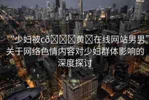 “少婦被c??黃?在線網(wǎng)站男男”關(guān)于網(wǎng)絡(luò)色情內(nèi)容對(duì)少婦群體影響的深度探討