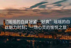 “瑤瑤的白絲好緊…好爽”瑤瑤的白絲魅力時刻，一場心靈的愉悅之旅