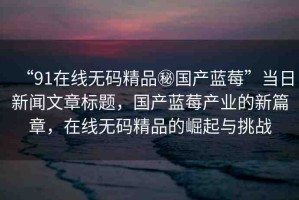“91在線無碼精品秘國產(chǎn)藍莓”當日新聞文章標題，國產(chǎn)藍莓產(chǎn)業(yè)的新篇章，在線無碼精品的崛起與挑戰(zhàn)