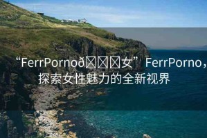 “FerrPorno??女”FerrPorno，探索女性魅力的全新視界