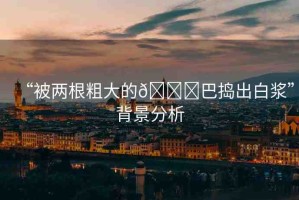 “被兩根粗大的??巴搗出白漿”背景分析