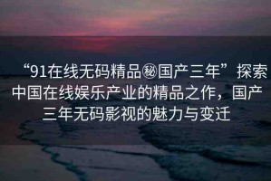 “91在線無(wú)碼精品秘國(guó)產(chǎn)三年”探索中國(guó)在線娛樂產(chǎn)業(yè)的精品之作，國(guó)產(chǎn)三年無(wú)碼影視的魅力與變遷