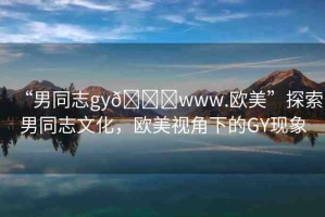 “男同志gy??www.歐美”探索男同志文化，歐美視角下的GY現(xiàn)象