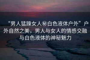 “男人猛躁女人秘白色液體戶外”戶外自然之美，男人與女人的情感交融與白色液體的神秘魅力