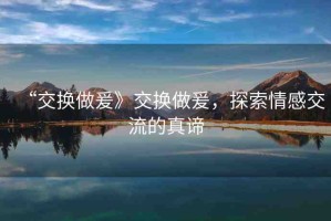 “交換做爰》交換做爰，探索情感交流的真諦