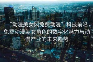 “動漫美女?免費動漫”科技前沿，免費動漫美女角色的數(shù)字化魅力與動漫產(chǎn)業(yè)的未來趨勢