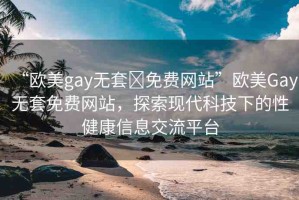 “歐美gay無套?免費網(wǎng)站”歐美Gay無套免費網(wǎng)站，探索現(xiàn)代科技下的性健康信息交流平臺
