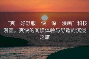 “爽┈好舒服┈快┈深┈漫畫”科技漫畫，爽快的閱讀體驗與舒適的沉浸之旅