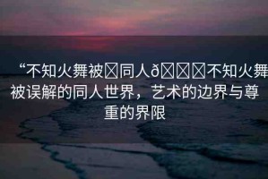 “不知火舞被?同人??不知火舞被誤解的同人世界，藝術(shù)的邊界與尊重的界限
