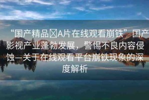 “國產(chǎn)精品?A片在線觀看崩鐵”國產(chǎn)影視產(chǎn)業(yè)蓬勃發(fā)展，警惕不良內(nèi)容侵蝕—關(guān)于在線觀看平臺崩鐵現(xiàn)象的深度解析