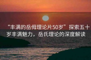 “豐滿的岳?理論片50歲”探索五十歲豐滿魅力，岳氏理論的深度解讀