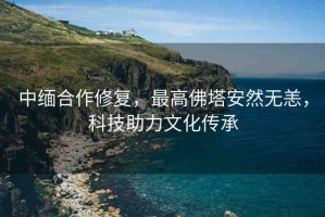 中緬合作修復(fù)，最高佛塔安然無(wú)恙，科技助力文化傳承