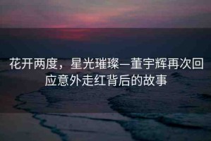 花開兩度，星光璀璨—董宇輝再次回應(yīng)意外走紅背后的故事