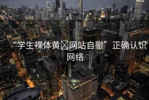 “學(xué)生裸體黃?網(wǎng)站自慰”正確認(rèn)識網(wǎng)絡(luò)