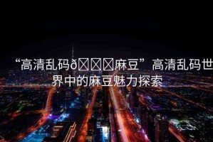 “高清亂碼??麻豆”高清亂碼世界中的麻豆魅力探索
