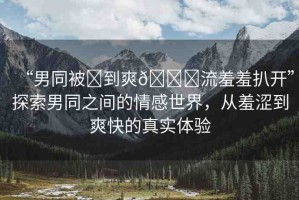 “男同被?到爽??流羞羞扒開”探索男同之間的情感世界，從羞澀到爽快的真實體驗