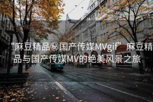 “麻豆精品秘國產(chǎn)傳媒MVgif”麻豆精品與國產(chǎn)傳媒MV的絕美風景之旅
