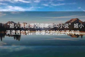 “姬小滿被爆?得嗷嗷叫小說”姬小滿遭遇危機(jī)，被爆之時的逆襲傳說