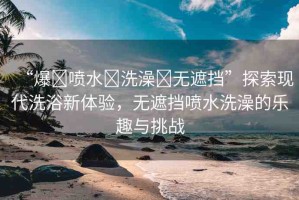“爆?噴水?洗澡?無(wú)遮擋”探索現(xiàn)代洗浴新體驗(yàn)，無(wú)遮擋噴水洗澡的樂(lè)趣與挑戰(zhàn)