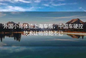 外國(guó)小哥體驗(yàn)上海車展，中國(guó)車硬控技術(shù)讓他驚艷不已