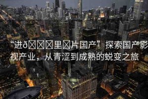 “進(jìn)??里?片國產(chǎn)”探索國產(chǎn)影視產(chǎn)業(yè)，從青澀到成熟的蛻變之旅