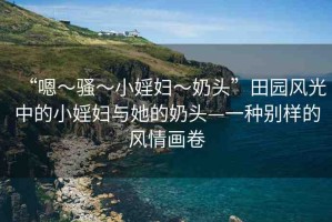 “嗯～騷～小婬婦～奶頭”田園風(fēng)光中的小婬婦與她的奶頭—一種別樣的風(fēng)情畫卷