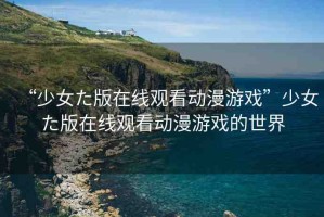 “少女た版在線觀看動(dòng)漫游戲”少女た版在線觀看動(dòng)漫游戲的世界