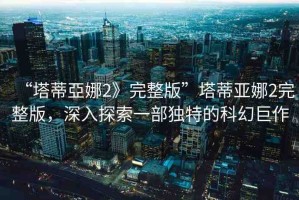 “塔蒂亞娜2》完整版”塔蒂亞娜2完整版，深入探索一部獨特的科幻巨作