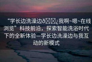 “學(xué)長邊洗澡邊??我啊~嗯~在線瀏覽”科技前沿，探索智能洗浴時代下的全新體驗—學(xué)長邊洗澡邊與我互動的新模式