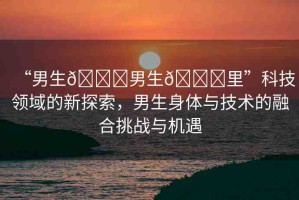 “男生??男生??里”科技領(lǐng)域的新探索，男生身體與技術(shù)的融合挑戰(zhàn)與機(jī)遇