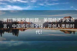 當(dāng)日新聞文章標(biāo)題，美國(guó)經(jīng)濟(jì)學(xué)家預(yù)言，中國(guó)將引領(lǐng)全球，開創(chuàng)人類新時(shí)代！