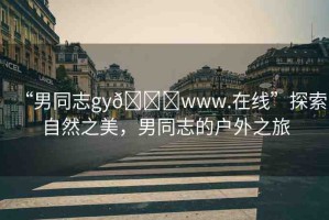 “男同志gy??www.在線”探索自然之美，男同志的戶外之旅