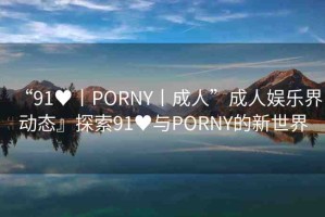 “91?丨PORNY丨成人”成人娛樂界動(dòng)態(tài)』探索91?與PORNY的新世界