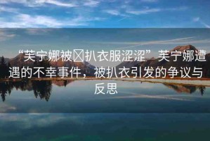 “芙寧娜被?扒衣服澀澀”芙寧娜遭遇的不幸事件，被扒衣引發(fā)的爭(zhēng)議與反思