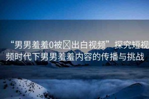 “男男羞羞0被?出白視頻”探究短視頻時代下男男羞羞內(nèi)容的傳播與挑戰(zhàn)