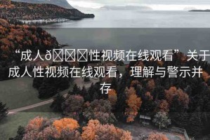 “成人??性視頻在線觀看”關(guān)于成人性視頻在線觀看，理解與警示并存