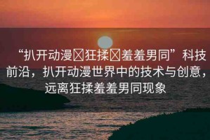 “扒開動漫?狂揉?羞羞男同”科技前沿，扒開動漫世界中的技術(shù)與創(chuàng)意，遠離狂揉羞羞男同現(xiàn)象