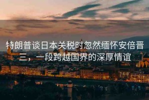 特朗普談日本關(guān)稅時(shí)忽然緬懷安倍晉三，一段跨越國(guó)界的深厚情誼