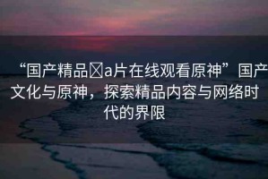 “國(guó)產(chǎn)精品?a片在線(xiàn)觀看原神”國(guó)產(chǎn)文化與原神，探索精品內(nèi)容與網(wǎng)絡(luò)時(shí)代的界限