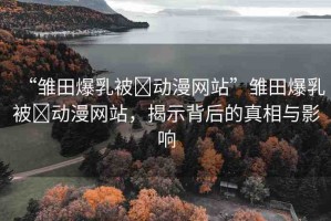 “雛田爆乳被?動(dòng)漫網(wǎng)站”雛田爆乳被?動(dòng)漫網(wǎng)站，揭示背后的真相與影響