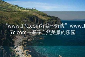 “www.17c.com好緊～好爽”www.17c.com—探尋自然美景的樂園