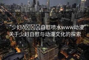 “少婦??自慰噴水www動漫”關(guān)于少婦自慰與動漫文化的探索