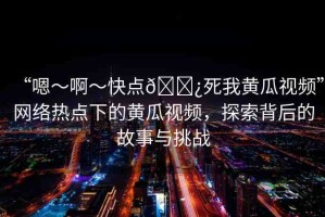 “嗯～啊～快點(diǎn)??死我黃瓜視頻”網(wǎng)絡(luò)熱點(diǎn)下的黃瓜視頻，探索背后的故事與挑戰(zhàn)