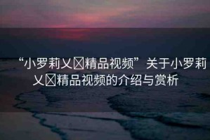 “小羅莉乂?精品視頻”關于小羅莉乂?精品視頻的介紹與賞析