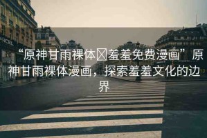 “原神甘雨裸體?羞羞免費漫畫”原神甘雨裸體漫畫，探索羞羞文化的邊界